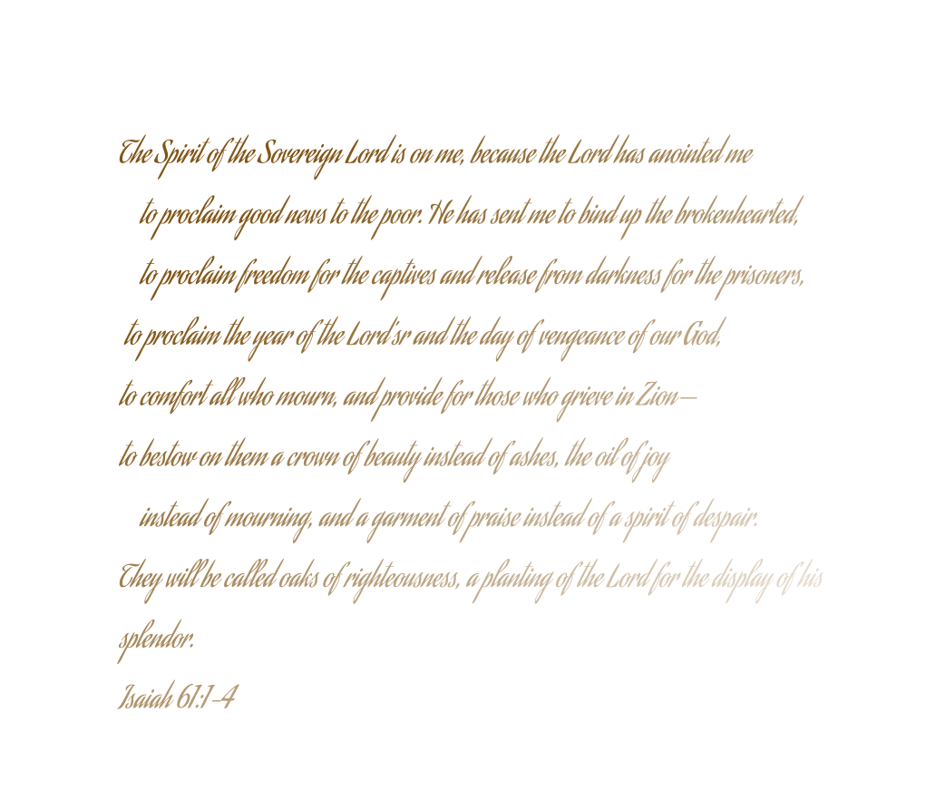 The Spirit of the Sovereign Lord is on me, because the Lord has anointed me     to proclaim good news to the poor. He has sent me to bind up the brokenhearted,     to proclaim freedom for the captives and release from darkness for the prisoners,  to proclaim the year of the Lord’sr and the day of vengeance of our God, to comfort all who mourn, and provide for those who grieve in Zion— to bestow on them a crown of beauty instead of ashes, the oil of joy     instead of mourning, and a garment of praise instead of a spirit of despair. They will be called oaks of righteousness, a planting of the Lord for the display of his  splendor. Isaiah 61:1-4