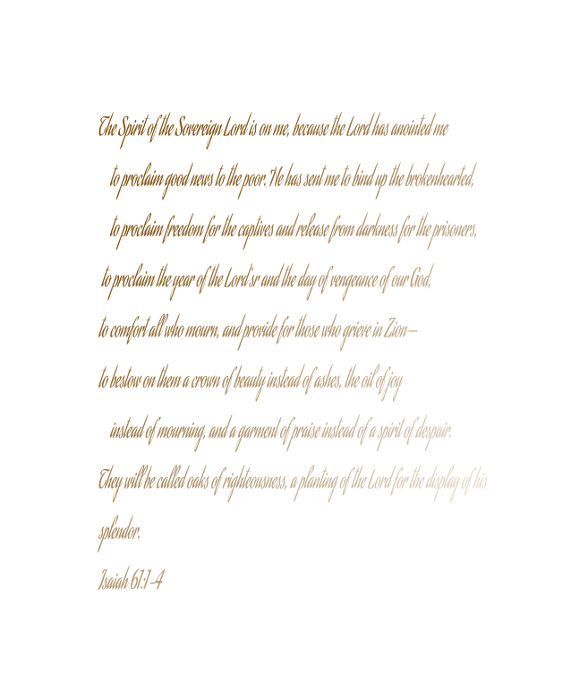 The Spirit of the Sovereign Lord is on me, because the Lord has anointed me     to proclaim good news to the poor. He has sent me to bind up the brokenhearted,     to proclaim freedom for the captives and release from darkness for the prisoners,  to proclaim the year of the Lord’sr and the day of vengeance of our God, to comfort all who mourn, and provide for those who grieve in Zion— to bestow on them a crown of beauty instead of ashes, the oil of joy     instead of mourning, and a garment of praise instead of a spirit of despair. They will be called oaks of righteousness, a planting of the Lord for the display of his  splendor. Isaiah 61:1-4